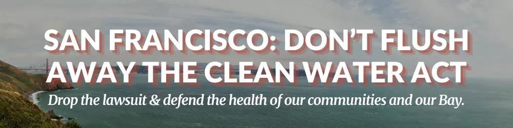 San Francisco: Don't Flush Away the Clean Water Act. Drop the lawsuit and defend the health of our communities and our Bay.