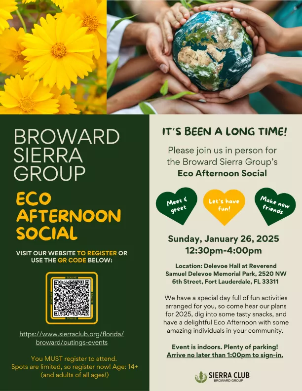 It’s been a long time!  Please join us in person for the Broward Sierra Group’s Eco Afternoon Social.  We have a special day full of fun activities arranged for you, so come hear our plans for 2025, dig into some tasty snacks, and have a delightful Eco Afternoon with some amazing individuals in your community.  12:30pm-4:00pm Sunday, January 26, 2025  Location: Delevoe Hall at Reverend Samuel Delevoe Memorial Park, 2520 NW 6th Street, Fort Lauderdale, FL 33311. Event is indoors. Plenty of parking!  Arrive n